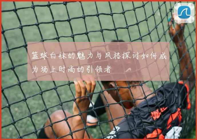 篮球白袜的魅力与风格探讨如何成为场上时尚的引领者