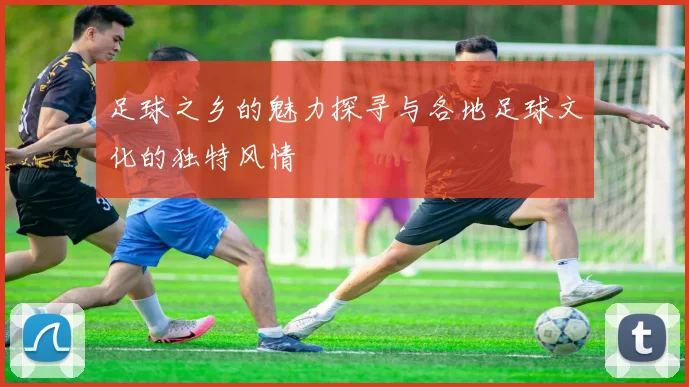 足球之乡的魅力探寻与各地足球文化的独特风情