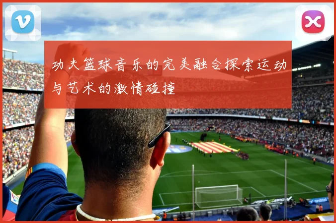 功夫篮球音乐的完美融合探索运动与艺术的激情碰撞