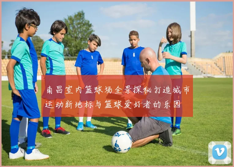 南昌室内篮球场全景探秘打造城市运动新地标与篮球爱好者的乐园