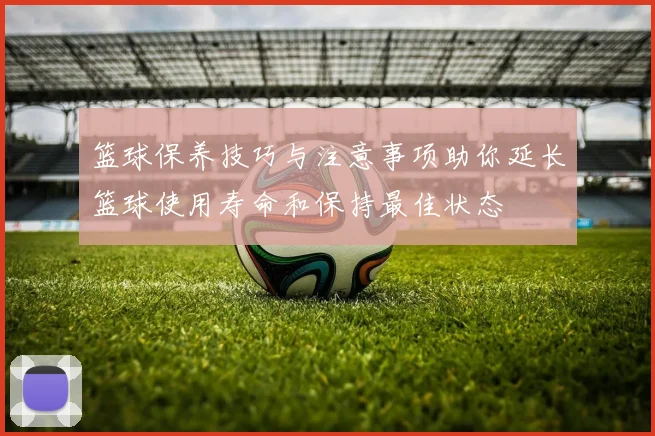篮球保养技巧与注意事项助你延长篮球使用寿命和保持最佳状态