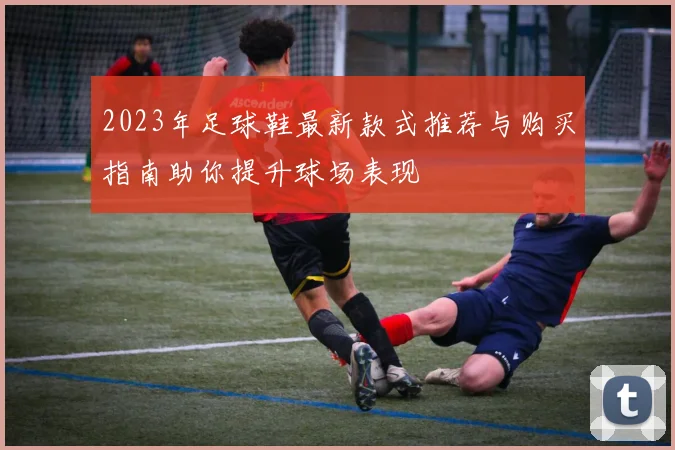 2023年足球鞋最新款式推荐与购买指南助你提升球场表现