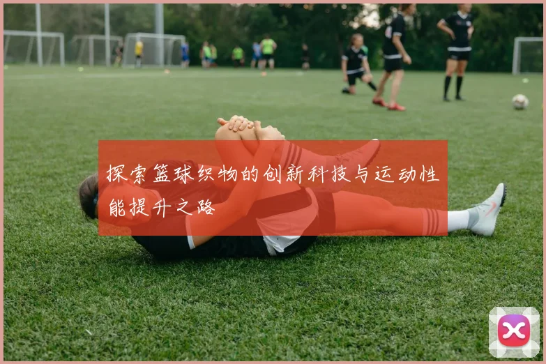 探索篮球织物的创新科技与运动性能提升之路