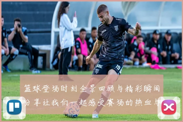 篮球登场时刻全景回顾与精彩瞬间分享让我们一起感受赛场的热血与激情